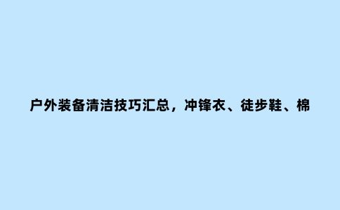 户外装备清洁技巧汇总，冲锋衣、徒步鞋、棉服、抓绒