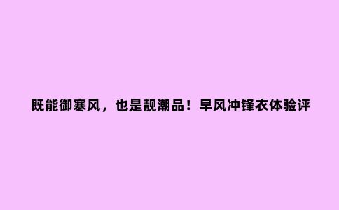 既能御寒风，也是靓潮品！早风冲锋衣体验评测