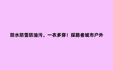 防水防雪防油污，一衣多穿！探路者城市户外系列冲锋衣评测