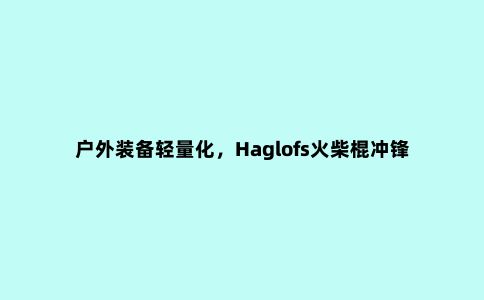 户外装备轻量化，Haglofs火柴棍冲锋衣开箱测评