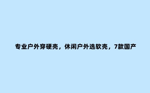 专业户外穿硬壳，休闲户外选软壳，7款国产品牌软壳产品推荐