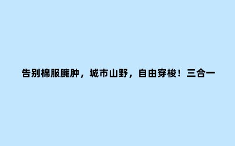 告别棉服臃肿，城市山野，自由穿梭！三合一露营冲锋衣体验