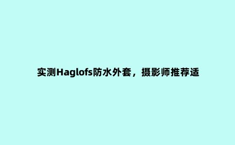 实测Haglofs防水外套，摄影师推荐适合户外和日常穿搭的冲锋衣