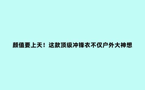 颜值要上天!这款***冲锋衣不仅户外大神想要,连时尚达人都眼馋