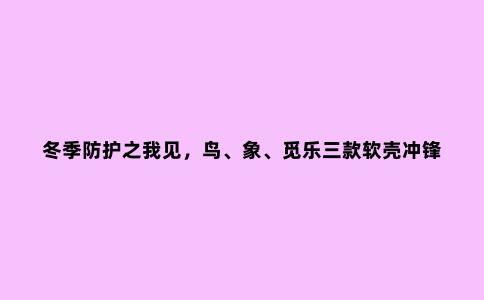 冬季防护之我见,鸟、象、觅乐三款软壳冲锋衣对比评测