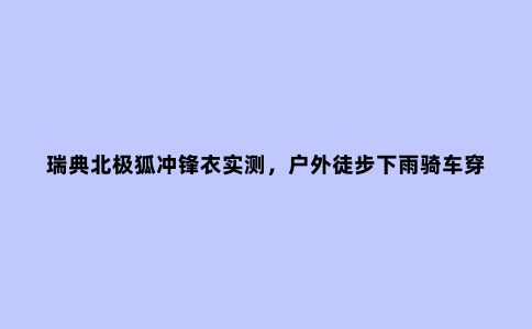 瑞典北极狐冲锋衣实测，户外徒步下雨骑车穿它没错