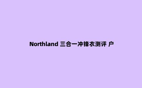 Northland 三合一冲锋衣测评 户外与城市的***结合