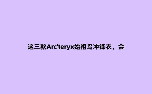 这三款Arc'teryx始祖鸟冲锋衣，会有你买的那件吗？
