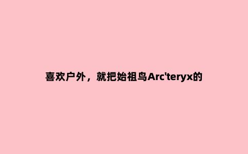 喜欢户外,就把始祖鸟Arc'teryx的硬壳冲锋衣和软壳两件一起买