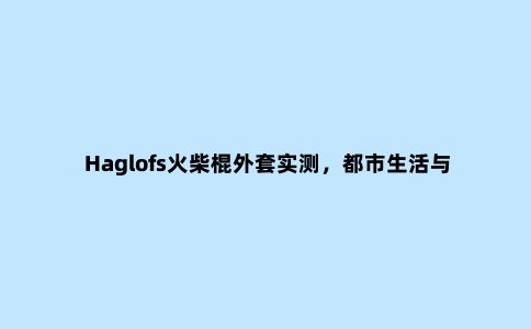 Haglofs火柴棍外套实测，都市生活与户外休闲两用的冲锋衣外套