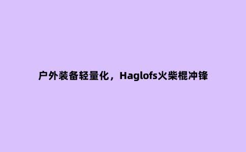 户外装备轻量化，Haglofs火柴棍冲锋衣开箱测评