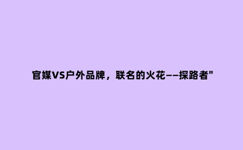 官媒VS户外品牌,联名的火花——探路者"敢"系列冲锋衣