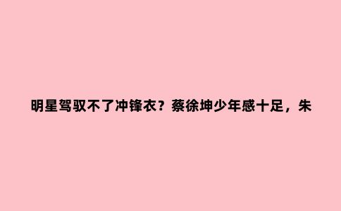 明星驾驭不了冲锋衣？蔡徐坤少年感十足，朱一龙有魅力，李现惊艳