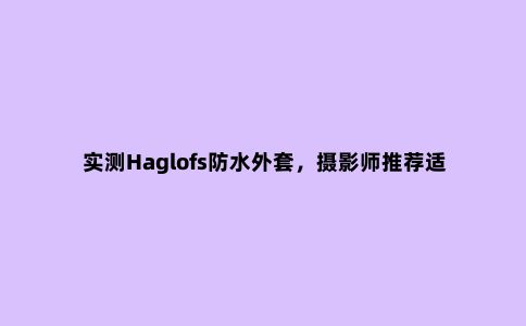 实测Haglofs防水外套,摄影师推荐适合户外和日常穿搭的冲锋衣