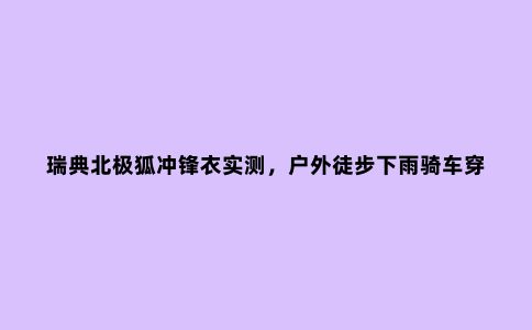 瑞典北极狐冲锋衣实测，户外徒步下雨骑车穿它没错
