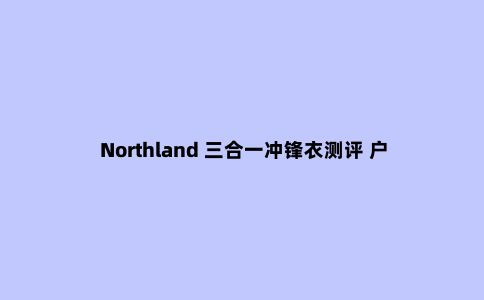 Northland 三合一冲锋衣测评 户外与城市的***结合