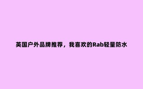 英国户外品牌推荐，我喜欢的Rab轻量防水冲锋衣外套评测报告