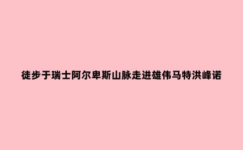 徒步于瑞士阿尔卑斯山脉走进雄伟马特洪峰诺诗兰杜尼GORE-TEX(R)男士冲锋衣体验