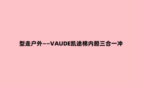 型走户外——VAUDE凯途棉内胆三合一冲锋衣测评