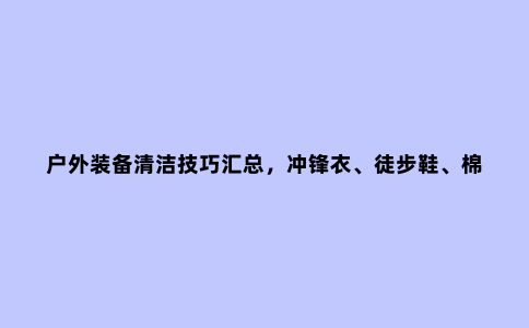 户外装备清洁技巧汇总，冲锋衣、徒步鞋、棉服、抓绒
