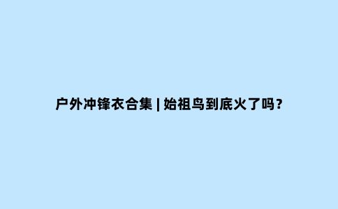 户外冲锋衣合集 | 始祖鸟到底火了吗？