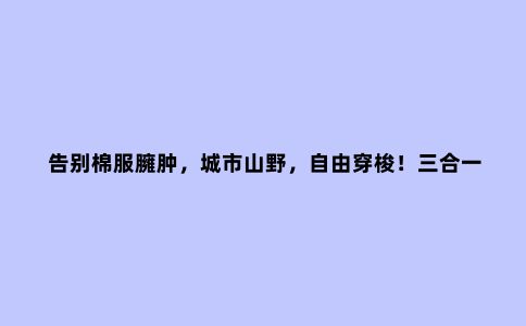 告别棉服臃肿,城市山野,自由穿梭!三合一露营冲锋衣体验