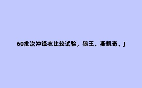 60批次冲锋衣比较试验,狼王、斯凯奇、JakeWolfing等不达标