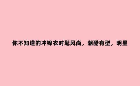 你不知道的冲锋衣时髦风尚，潮酷有型，明星出街都爱穿它