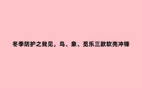 冬季防护之我见，鸟、象、觅乐三款软壳冲锋衣对比评测
