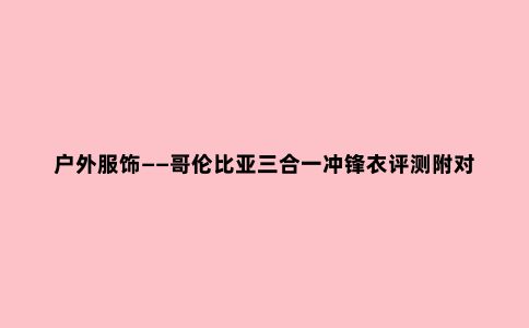 户外服饰——哥伦比亚三合一冲锋衣评测附对比军品保温性能测评