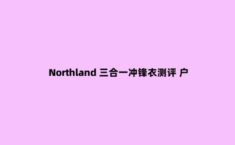Northland 三合一冲锋衣测评 户外与城市的***结合