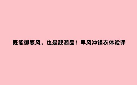 既能御寒风，也是靓潮品！早风冲锋衣体验评测
