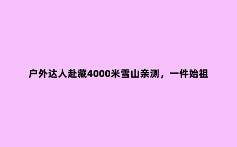 户外达人赴藏4000米雪山亲测，一件始祖鸟冲锋衣能有多大本事