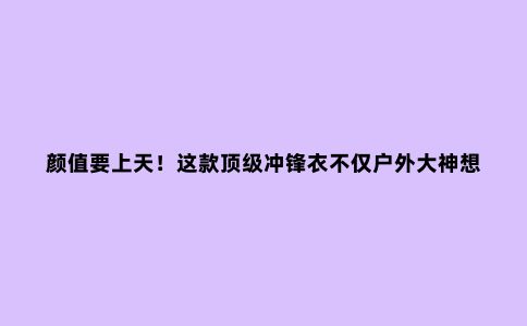 颜值要上天!这款***冲锋衣不仅户外大神想要,连时尚达人都眼馋